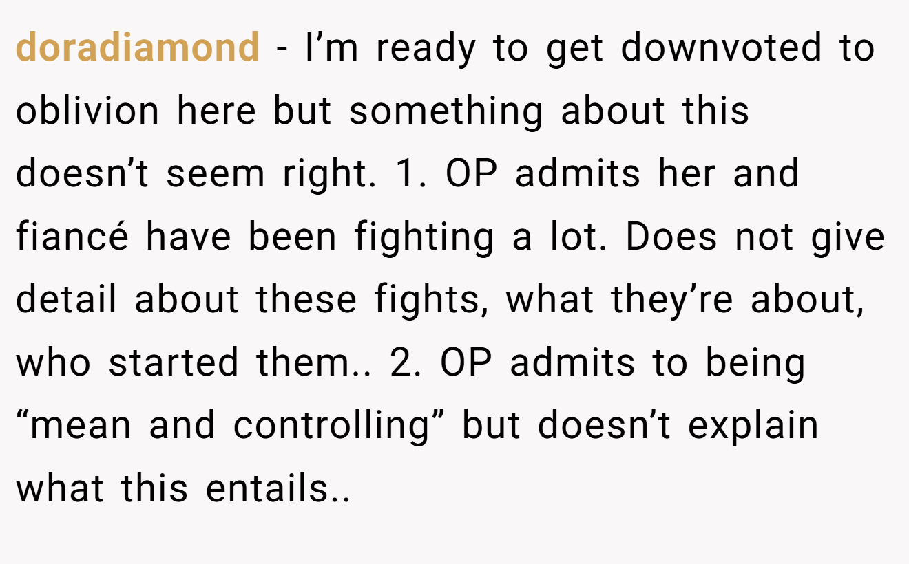 doradiamond − I’m ready to get downvoted to oblivion here but something about this doesn’t seem right. 1. OP admits her and fiancé have been fighting a lot. Does not give detail about these fights, what they’re about, who started them.. 2. OP admits to being “mean and controlling” but doesn’t explain what this entails..