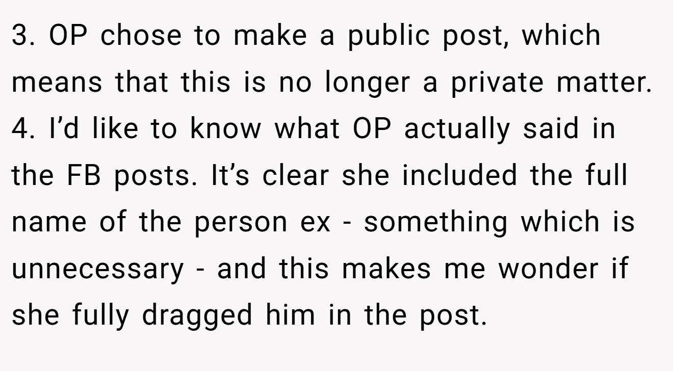 3. OP chose to make a public post, which means that this is no longer a private matter. 4. I’d like to know what OP actually said in the FB posts. It’s clear she included the full name of the person ex - something which is unnecessary - and this makes me wonder if she fully dragged him in the post.