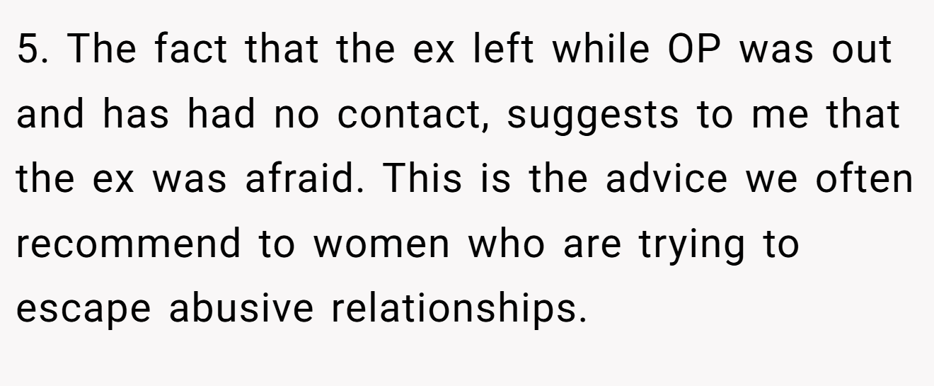 5. The fact that the ex left while OP was out and has had no contact, suggests to me that the ex was afraid. This is the advice we often recommend to women who are trying to escape abusive relationships.