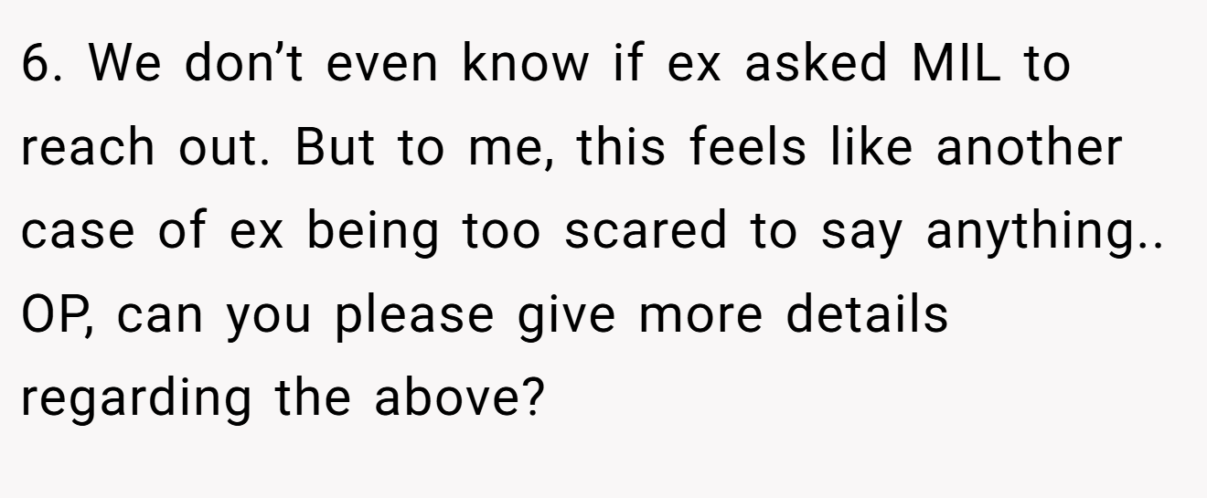 6. We don’t even know if ex asked MIL to reach out. But to me, this feels like another case of ex being too scared to say anything.. OP, can you please give more details regarding the above?