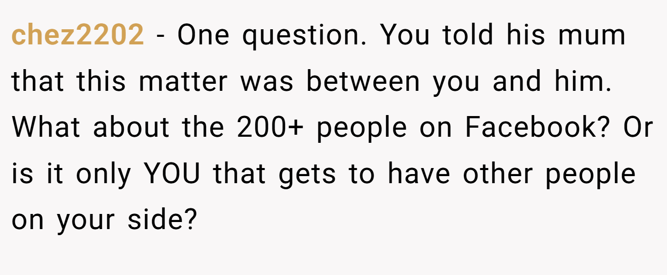 chez2202 − One question. You told his mum that this matter was between you and him. What about the 200+ people on Facebook? Or is it only YOU that gets to have other people on your side?