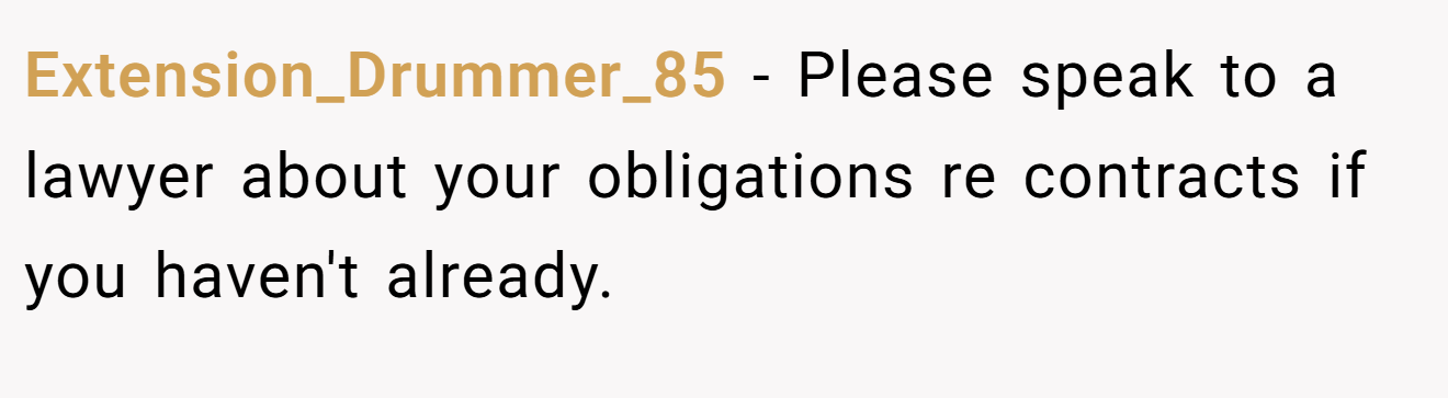 Extension_Drummer_85 − Please speak to a lawyer about your obligations re contracts if you haven't already. 