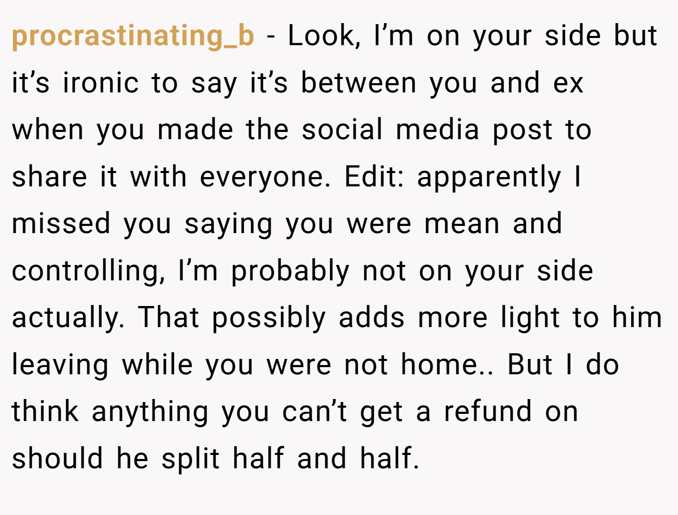 procrastinating_b − Look, I’m on your side but it’s ironic to say it’s between you and ex when you made the social media post to share it with everyone. Edit: apparently I missed you saying you were mean and controlling, I’m probably not on your side actually. That possibly adds more light to him leaving while you were not home.. But I do think anything you can’t get a refund on should he split half and half.