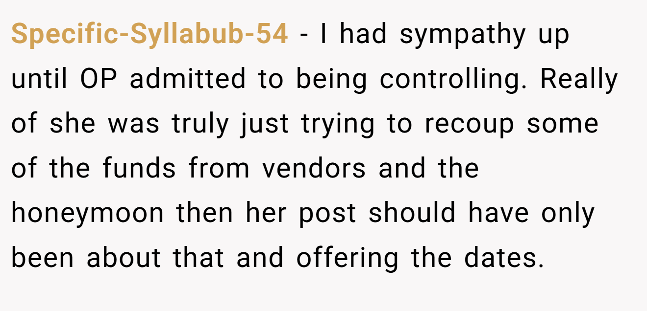 Specific-Syllabub-54 − I had sympathy up until OP admitted to being controlling. Really of she was truly just trying to recoup some of the funds from vendors and the honeymoon then her post should have only been about that and offering the dates.