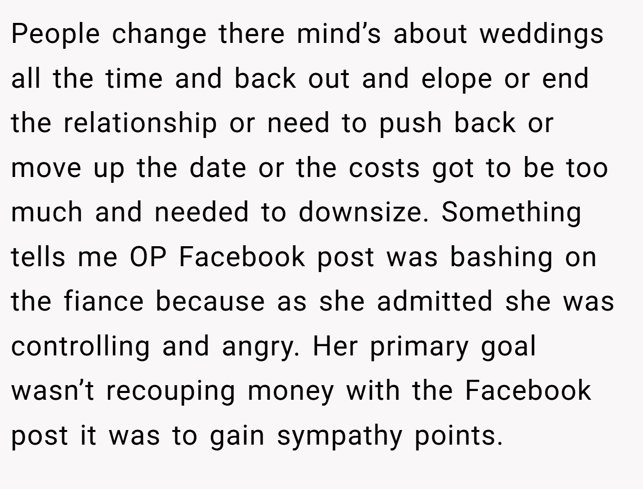 People change there mind’s about weddings all the time and back out and elope or end the relationship or need to push back or move up the date or the costs got to be too much and needed to downsize. Something tells me OP Facebook post was bashing on the fiance because as she admitted she was controlling and angry. Her primary goal wasn’t recouping money with the Facebook post it was to gain sympathy points.