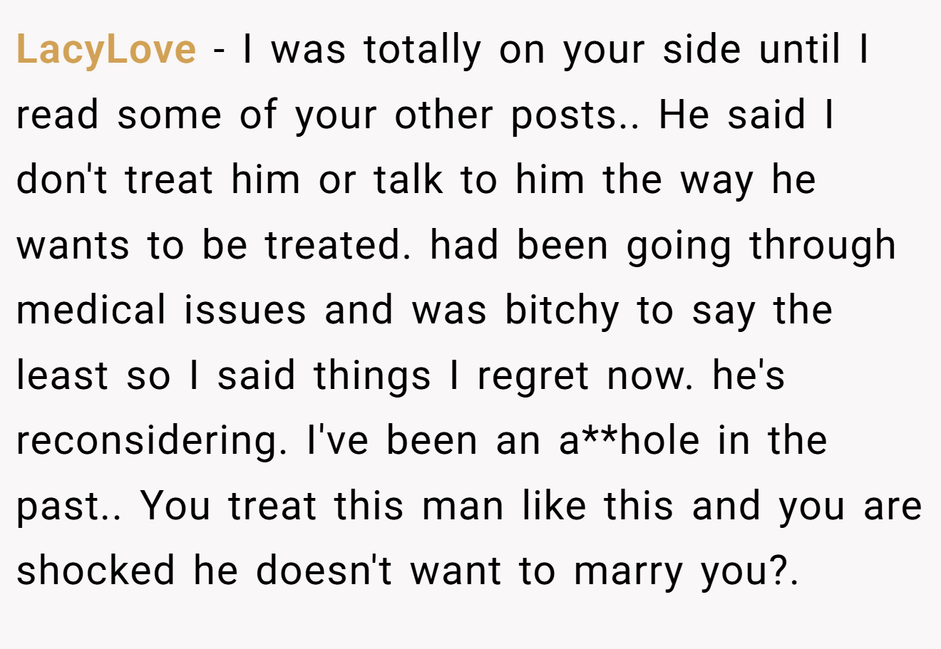 LacyLove − I was totally on your side until I read some of your other posts.. He said I don't treat him or talk to him the way he wants to be treated. had been going through medical issues and was bitchy to say the least so I said things I regret now. he's reconsidering. I've been an a**hole in the past.. You treat this man like this and you are shocked he doesn't want to marry you?.