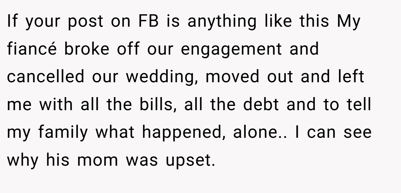 If your post on FB is anything like this My fiancé broke off our engagement and cancelled our wedding, moved out and left me with all the bills, all the debt and to tell my family what happened, alone.. I can see why his mom was upset.