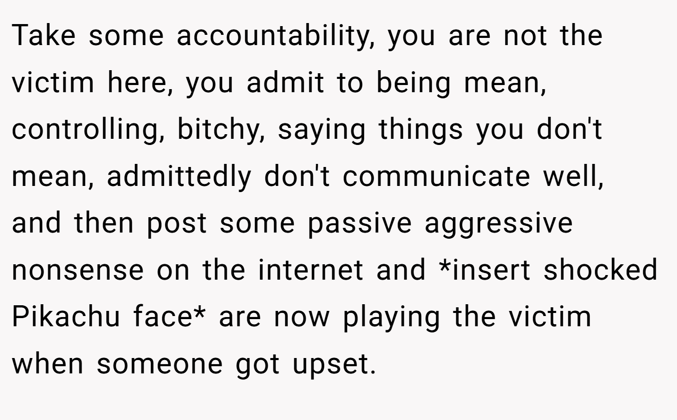 Take some accountability, you are not the victim here, you admit to being mean, controlling, bitchy, saying things you don't mean, admittedly don't communicate well, and then post some passive aggressive nonsense on the internet and *insert shocked Pikachu face* are now playing the victim when someone got upset.