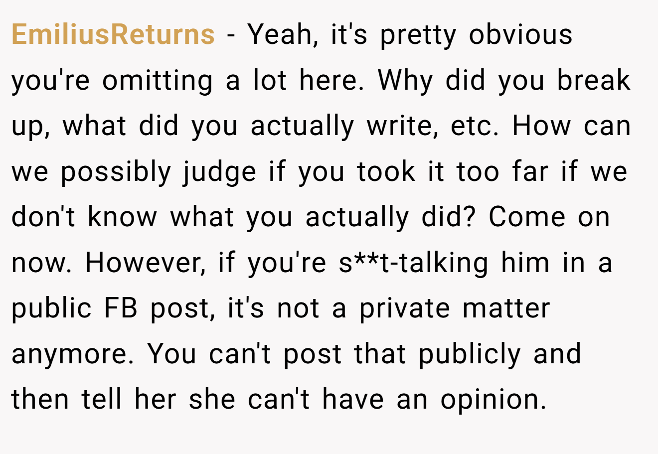 EmiliusReturns − Yeah, it's pretty obvious you're omitting a lot here. Why did you break up, what did you actually write, etc. How can we possibly judge if you took it too far if we don't know what you actually did? Come on now. However, if you're s**t-talking him in a public FB post, it's not a private matter anymore. You can't post that publicly and then tell her she can't have an opinion.