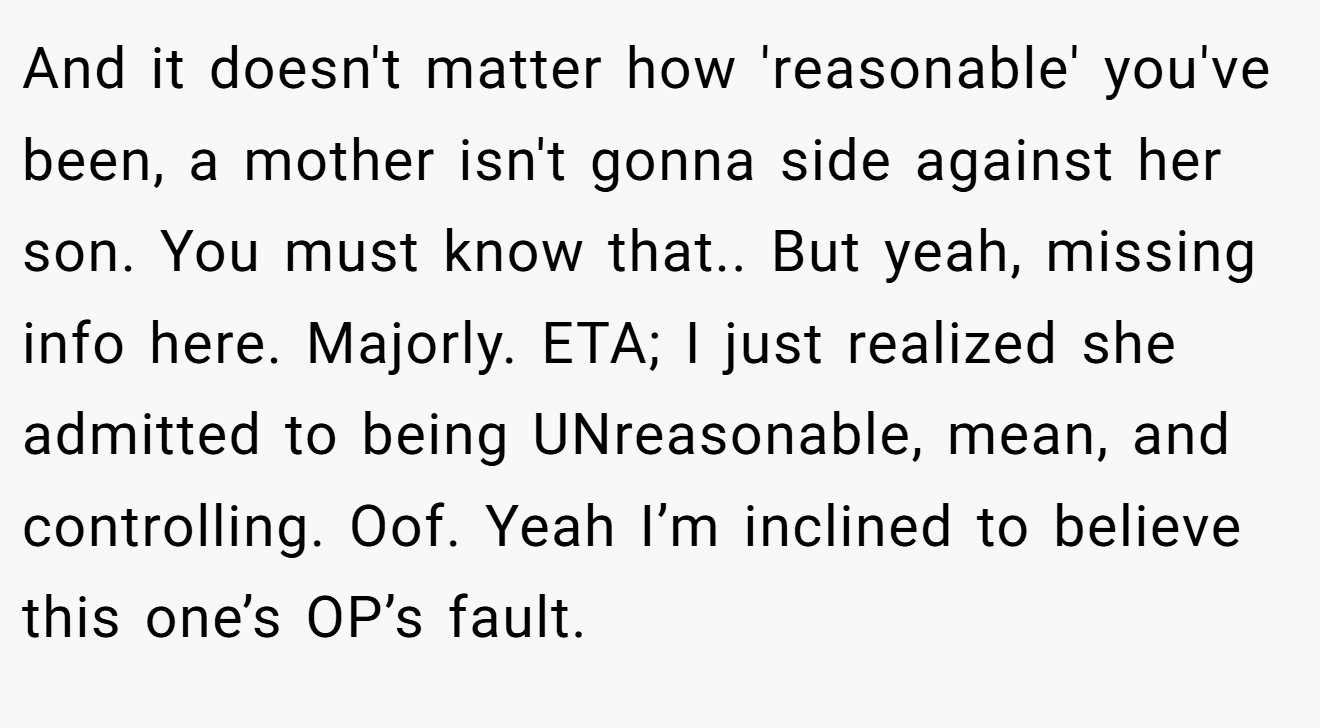 And it doesn't matter how 'reasonable' you've been, a mother isn't gonna side against her son. You must know that.. But yeah, missing info here. Majorly. ETA; I just realized she admitted to being UNreasonable, mean, and controlling. Oof. Yeah I’m inclined to believe this one’s OP’s fault.