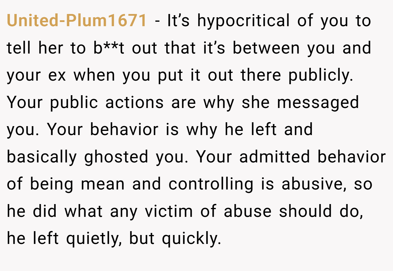 United-Plum1671 − It’s hypocritical of you to tell her to b**t out that it’s between you and your ex when you put it out there publicly. Your public actions are why she messaged you. Your behavior is why he left and basically ghosted you. Your admitted behavior of being mean and controlling is abusive, so he did what any victim of abuse should do, he left quietly, but quickly.