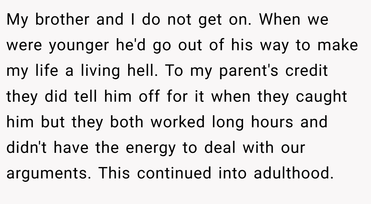 My brother and I do not get on. When we were younger he'd go out of his way to make my life a living hell. To my parent's credit they did tell him off for it when they caught him but they both worked long hours and didn't have the energy to deal with our arguments. This continued into adulthood.