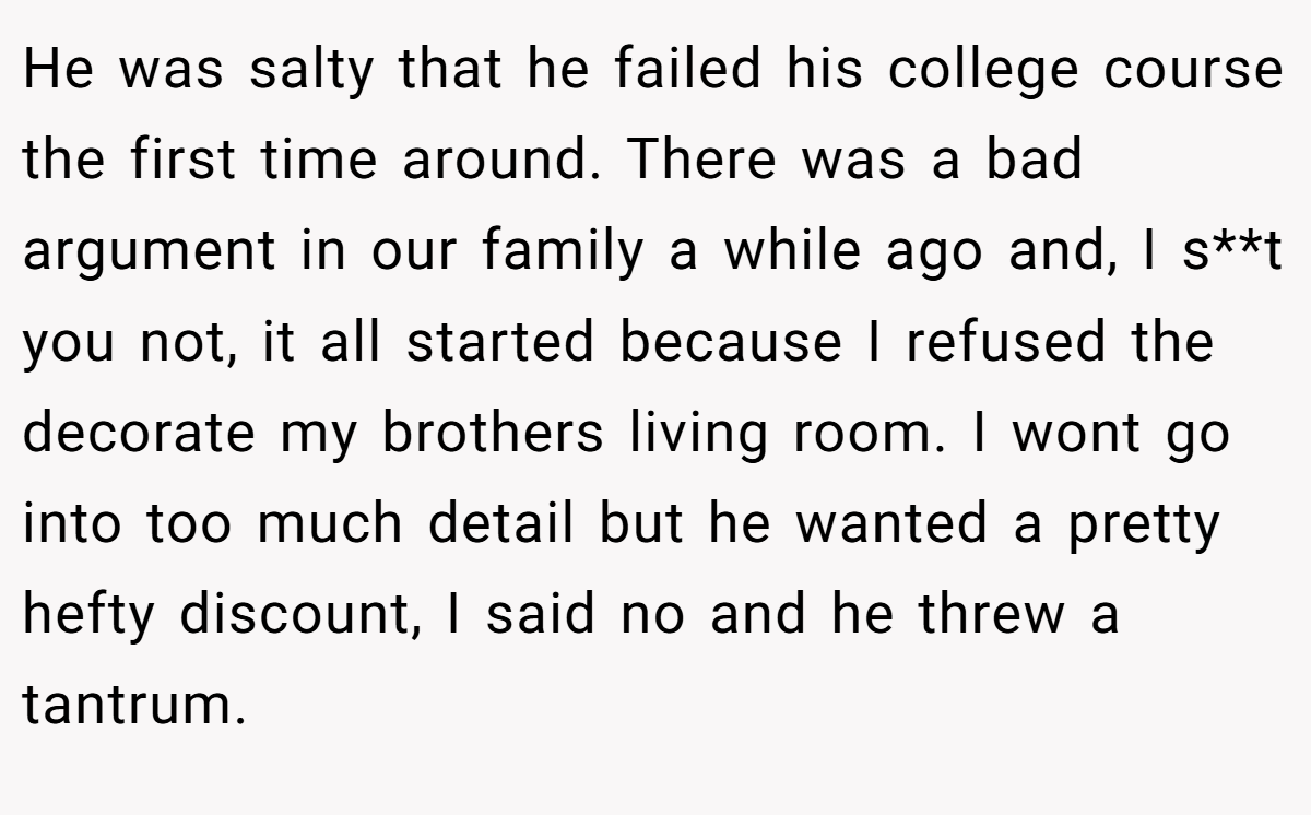 He was salty that he failed his college course the first time around. There was a bad argument in our family a while ago and, I s**t you not, it all started because I refused the decorate my brothers living room. I wont go into too much detail but he wanted a pretty hefty discount, I said no and he threw a tantrum.