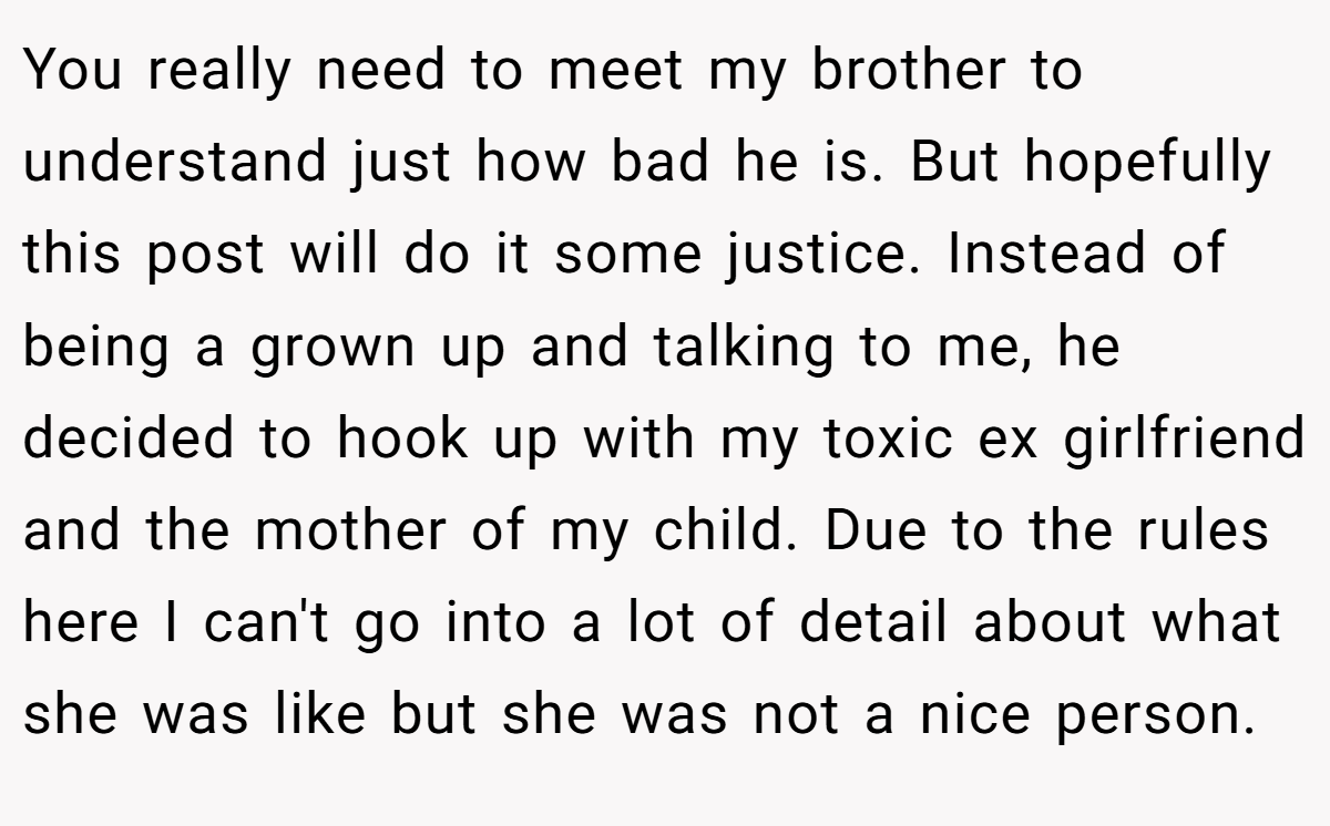 You really need to meet my brother to understand just how bad he is. But hopefully this post will do it some justice. Instead of being a grown up and talking to me, he decided to hook up with my toxic ex girlfriend and the mother of my child. Due to the rules here I can't go into a lot of detail about what she was like but she was not a nice person.