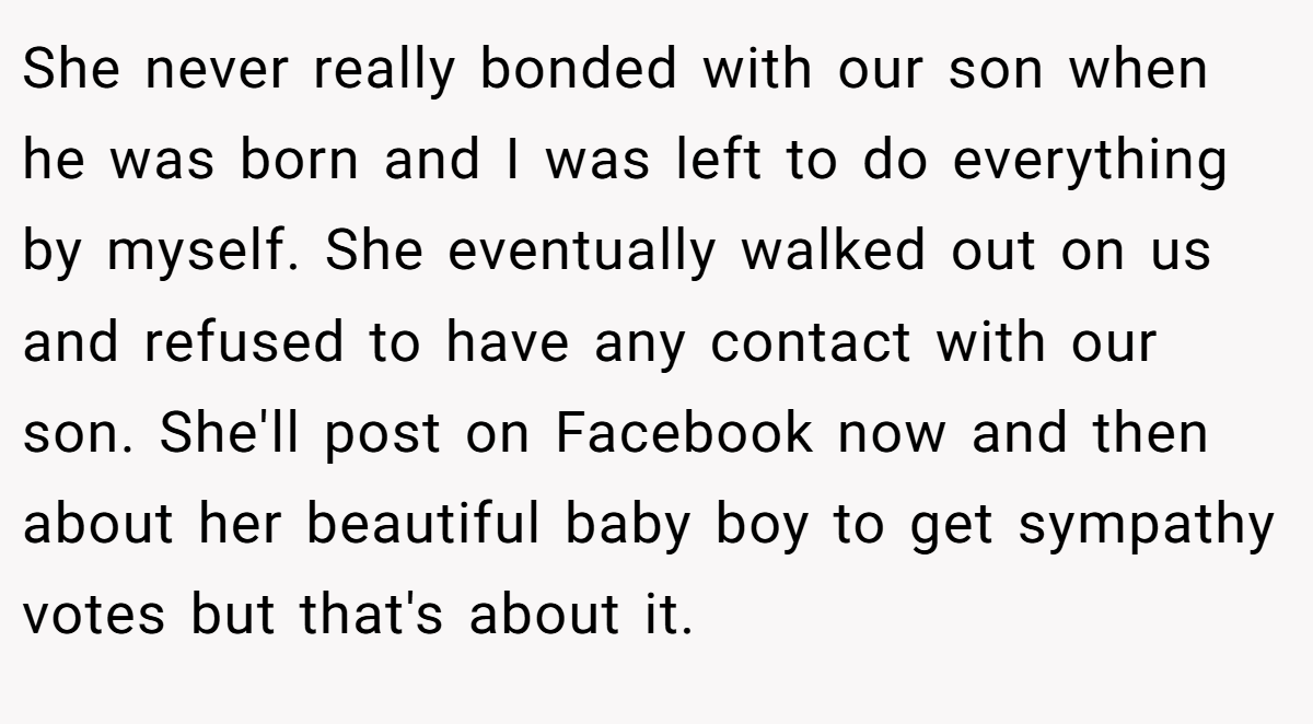 She never really bonded with our son when he was born and I was left to do everything by myself. She eventually walked out on us and refused to have any contact with our son. She'll post on Facebook now and then about her beautiful baby boy to get sympathy votes but that's about it.