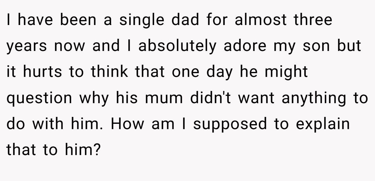 I have been a single dad for almost three years now and I absolutely adore my son but it hurts to think that one day he might question why his mum didn't want anything to do with him. How am I supposed to explain that to him?