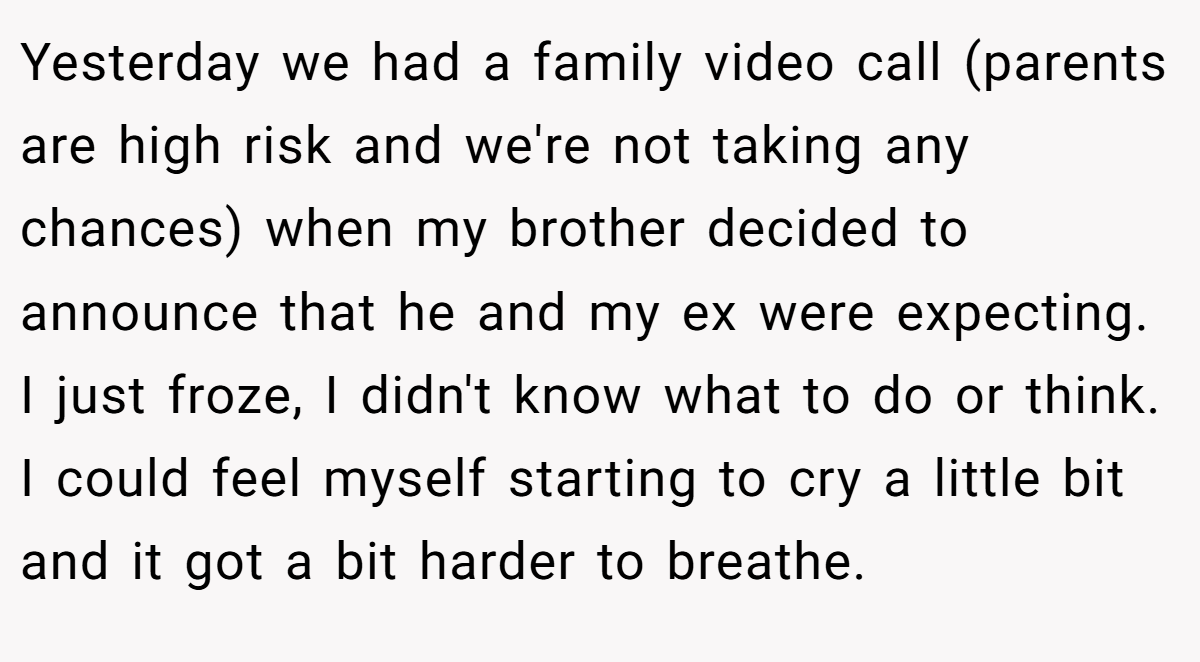 Yesterday we had a family video call (parents are high risk and we're not taking any chances) when my brother decided to announce that he and my ex were expecting. I just froze, I didn't know what to do or think. I could feel myself starting to cry a little bit and it got a bit harder to breathe.