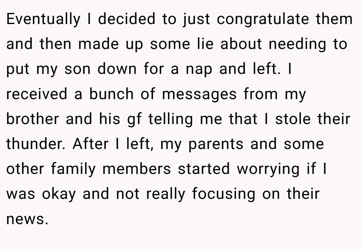Eventually I decided to just congratulate them and then made up some lie about needing to put my son down for a nap and left. I received a bunch of messages from my brother and his gf telling me that I stole their thunder. After I left, my parents and some other family members started worrying if I was okay and not really focusing on their news.