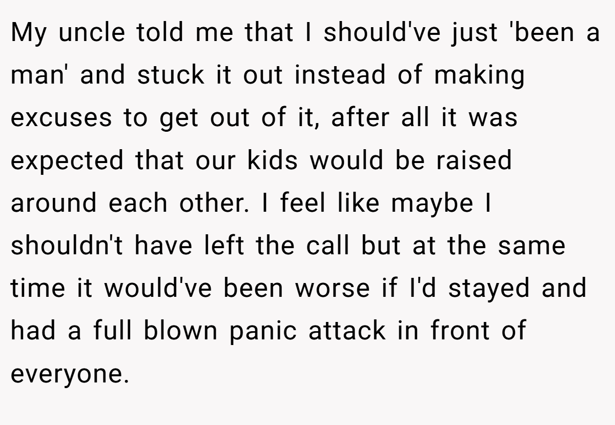 My uncle told me that I should've just 'been a man' and stuck it out instead of making excuses to get out of it, after all it was expected that our kids would be raised around each other. I feel like maybe I shouldn't have left the call but at the same time it would've been worse if I'd stayed and had a full blown panic attack in front of everyone.