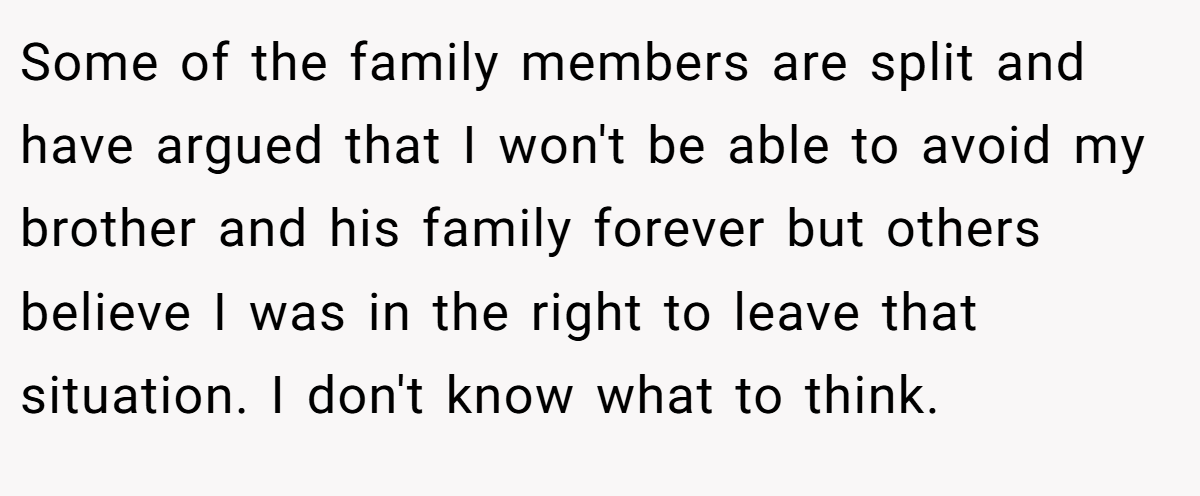 Some of the family members are split and have argued that I won't be able to avoid my brother and his family forever but others believe I was in the right to leave that situation. I don't know what to think.