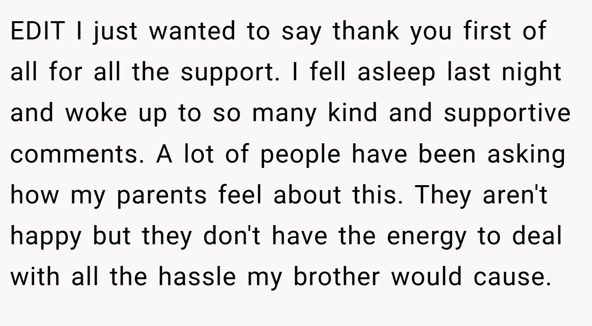 EDIT I just wanted to say thank you first of all for all the support. I fell asleep last night and woke up to so many kind and supportive comments. A lot of people have been asking how my parents feel about this. They aren't happy but they don't have the energy to deal with all the hassle my brother would cause.