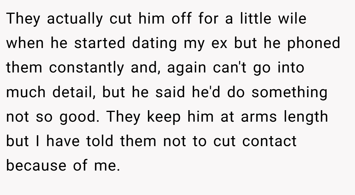 They actually cut him off for a little wile when he started dating my ex but he phoned them constantly and, again can't go into much detail, but he said he'd do something not so good. They keep him at arms length but I have told them not to cut contact because of me.