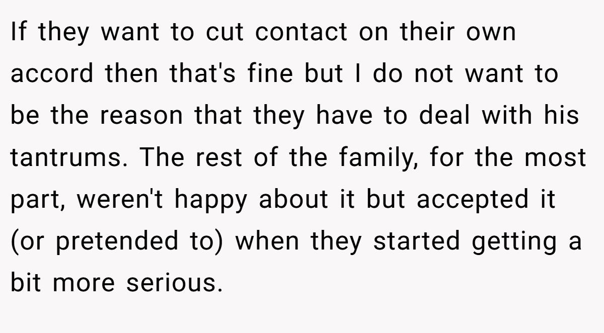 If they want to cut contact on their own accord then that's fine but I do not want to be the reason that they have to deal with his tantrums. The rest of the family, for the most part, weren't happy about it but accepted it (or pretended to) when they started getting a bit more serious.