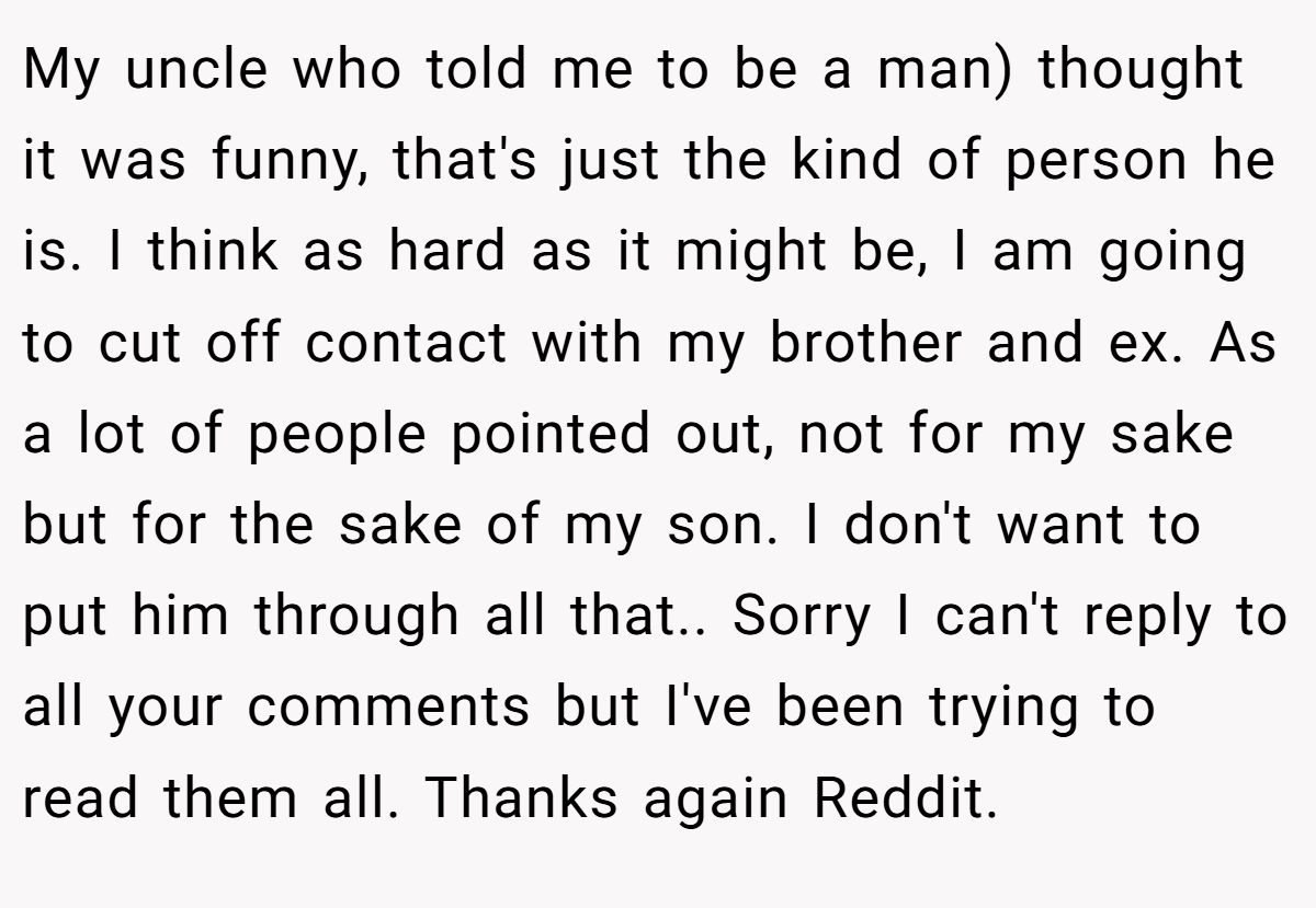 My uncle who told me to be a man) thought it was funny, that's just the kind of person he is. I think as hard as it might be, I am going to cut off contact with my brother and ex. As a lot of people pointed out, not for my sake but for the sake of my son. I don't want to put him through all that.. Sorry I can't reply to all your comments but I've been trying to read them all. Thanks again Reddit.