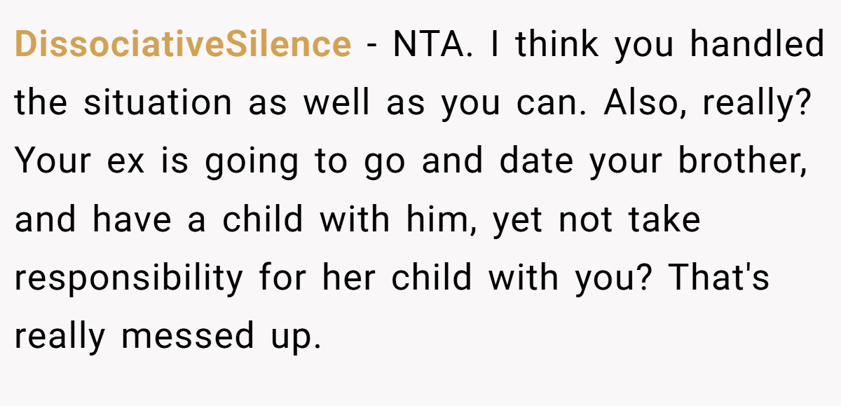 DissociativeSilence − NTA. I think you handled the situation as well as you can. Also, really? Your ex is going to go and date your brother, and have a child with him, yet not take responsibility for her child with you? That's really messed up.
