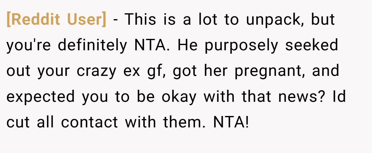 [Reddit User] − This is a lot to unpack, but you're definitely NTA. He purposely seeked out your crazy ex gf, got her pregnant, and expected you to be okay with that news? Id cut all contact with them. NTA!