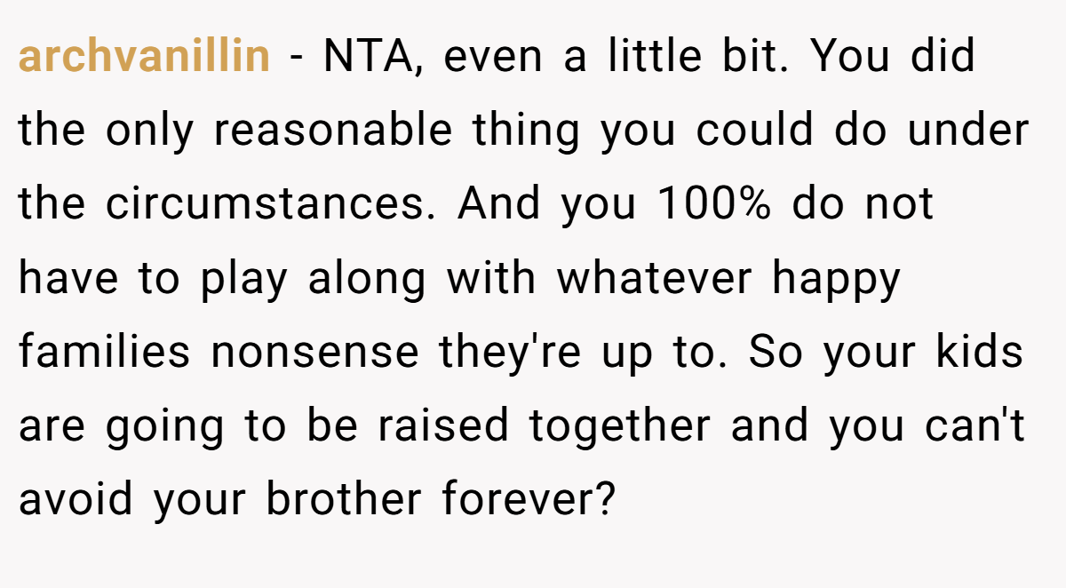 archvanillin − NTA, even a little bit. You did the only reasonable thing you could do under the circumstances. And you 100% do not have to play along with whatever happy families nonsense they're up to. So your kids are going to be raised together and you can't avoid your brother forever?