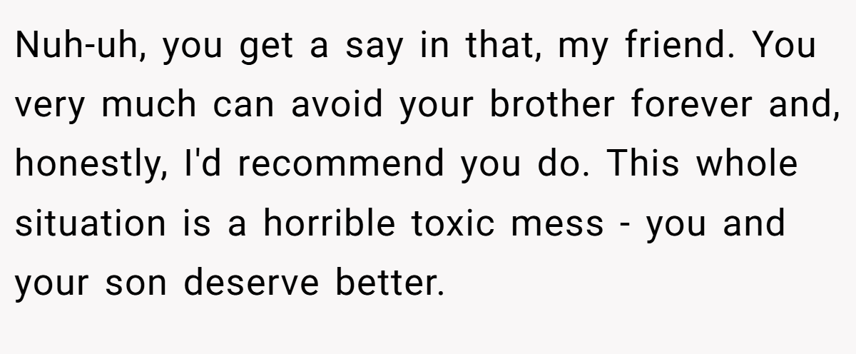 Nuh-uh, you get a say in that, my friend. You very much can avoid your brother forever and, honestly, I'd recommend you do. This whole situation is a horrible toxic mess - you and your son deserve better.
