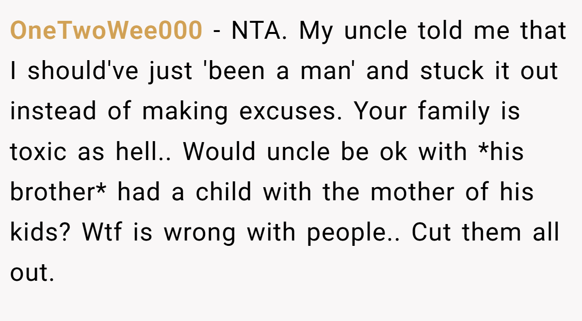 OneTwoWee000 − NTA. My uncle told me that I should've just 'been a man' and stuck it out instead of making excuses. Your family is toxic as hell.. Would uncle be ok with *his brother* had a child with the mother of his kids? Wtf is wrong with people.. Cut them all out.
