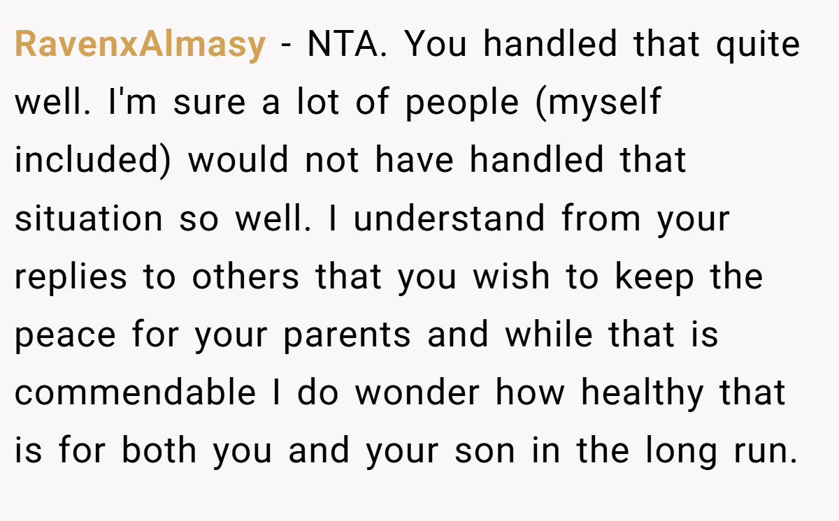 RavenxAlmasy − NTA. You handled that quite well. I'm sure a lot of people (myself included) would not have handled that situation so well. I understand from your replies to others that you wish to keep the peace for your parents and while that is commendable I do wonder how healthy that is for both you and your son in the long run.