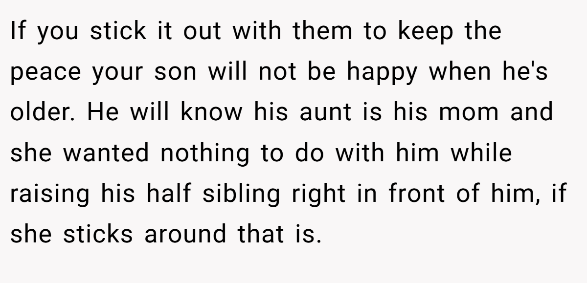 If you stick it out with them to keep the peace your son will not be happy when he's older. He will know his aunt is his mom and she wanted nothing to do with him while raising his half sibling right in front of him, if she sticks around that is.