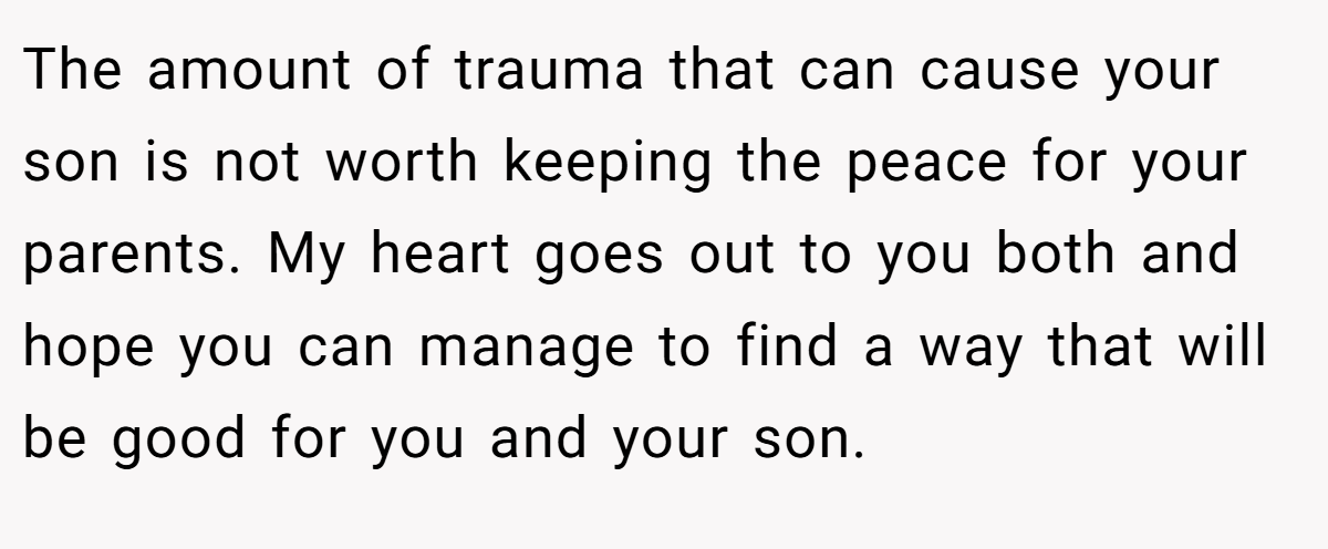 The amount of trauma that can cause your son is not worth keeping the peace for your parents. My heart goes out to you both and hope you can manage to find a way that will be good for you and your son.