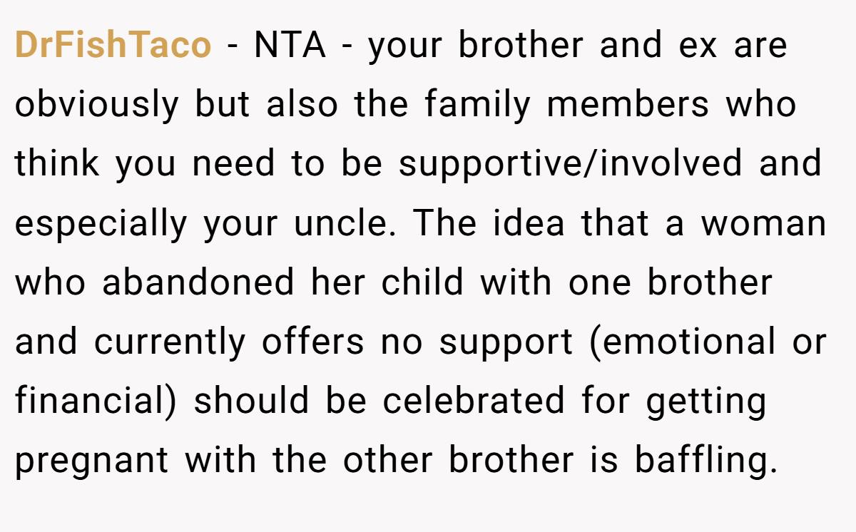 DrFishTaco − NTA - your brother and ex are obviously but also the family members who think you need to be supportive/involved and especially your uncle. The idea that a woman who abandoned her child with one brother and currently offers no support (emotional or financial) should be celebrated for getting pregnant with the other brother is baffling.