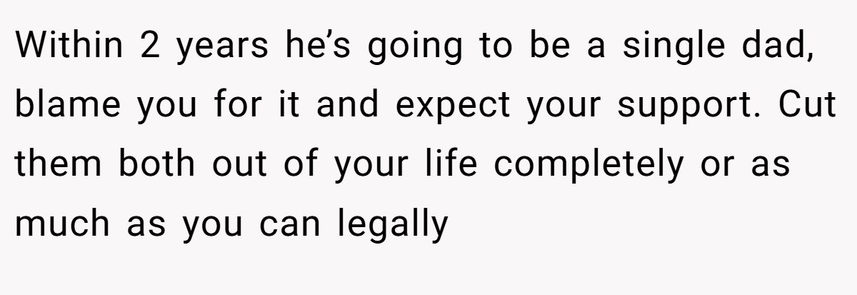 Within 2 years he’s going to be a single dad, blame you for it and expect your support. Cut them both out of your life completely or as much as you can legally