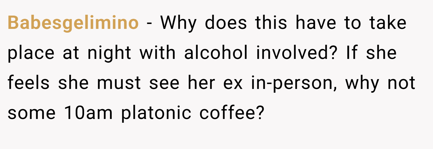 Babesgelimino − Why does this have to take place at night with alcohol involved? If she feels she must see her ex in-person, why not some 10am platonic coffee?