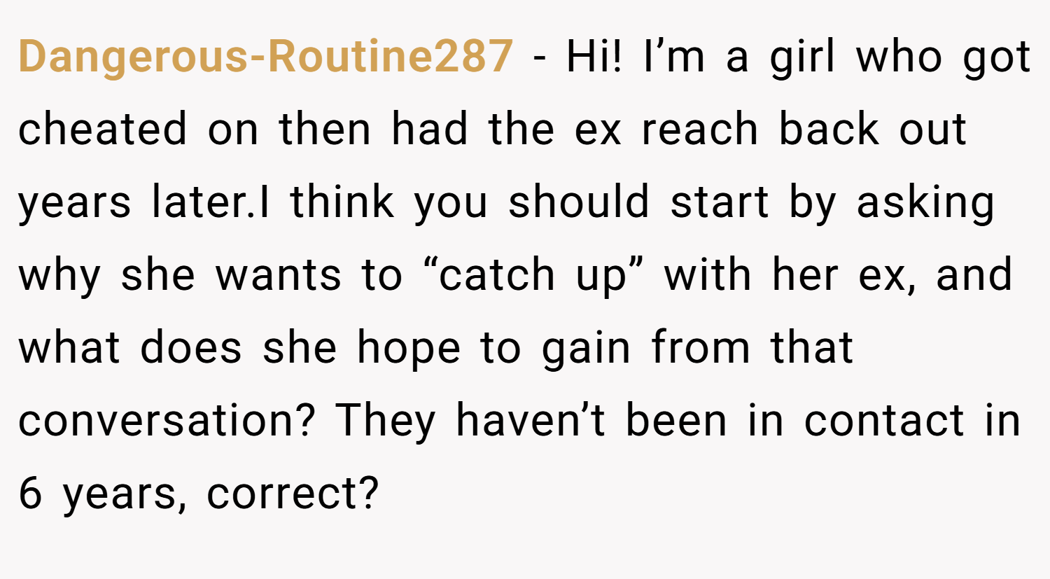 Dangerous-Routine287 − Hi! I’m a girl who got cheated on then had the ex reach back out years later.I think you should start by asking why she wants to “catch up” with her ex, and what does she hope to gain from that conversation? They haven’t been in contact in 6 years, correct?