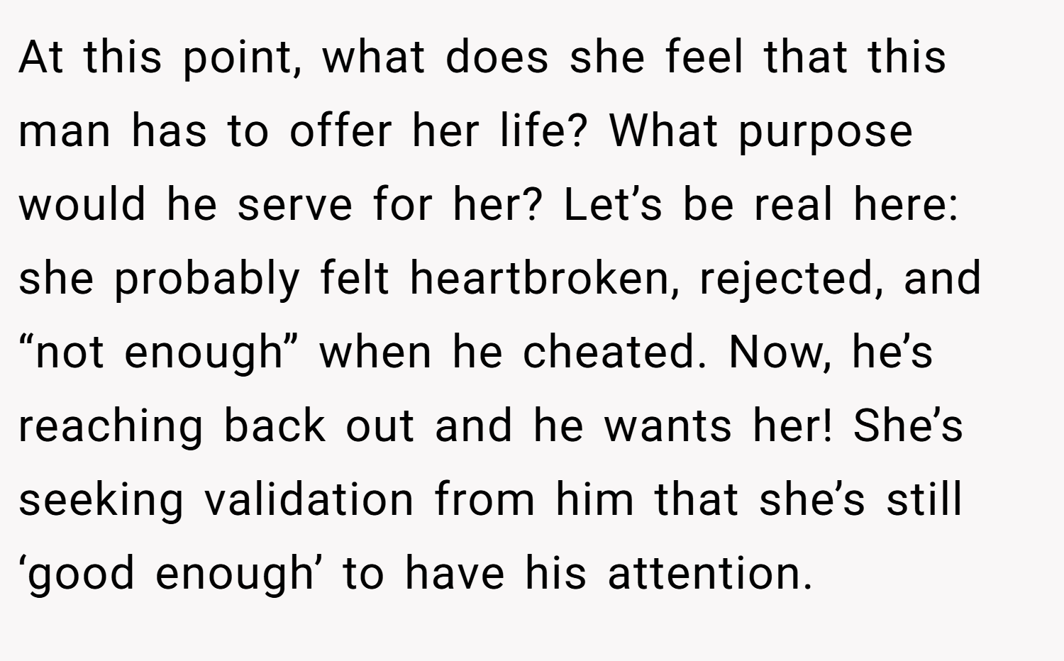 At this point, what does she feel that this man has to offer her life? What purpose would he serve for her? Let’s be real here: she probably felt heartbroken, rejected, and “not enough” when he cheated. Now, he’s reaching back out and he wants her! She’s seeking validation from him that she’s still ‘good enough’ to have his attention.