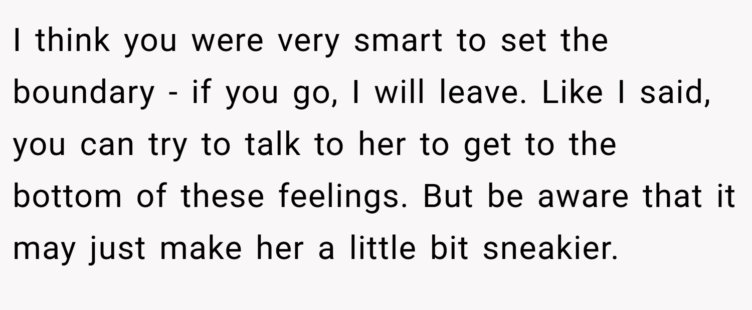 I think you were very smart to set the boundary - if you go, I will leave. Like I said, you can try to talk to her to get to the bottom of these feelings. But be aware that it may just make her a little bit sneakier.