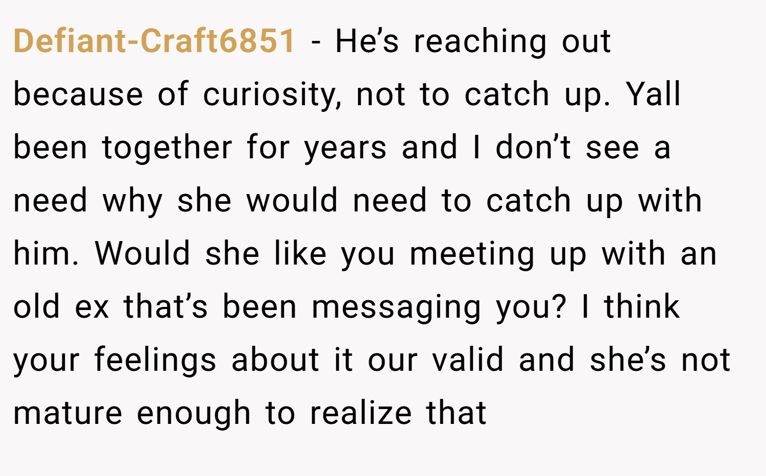 Defiant-Craft6851 − He’s reaching out because of curiosity, not to catch up. Yall been together for years and I don’t see a need why she would need to catch up with him. Would she like you meeting up with an old ex that’s been messaging you? I think your feelings about it our valid and she’s not mature enough to realize that