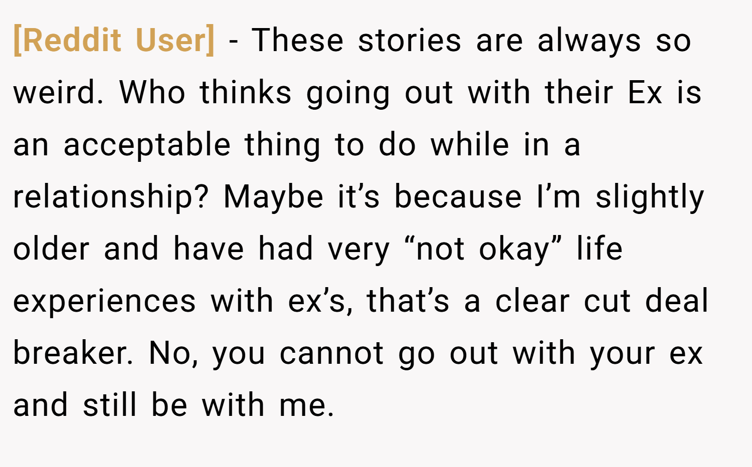[Reddit User] − These stories are always so weird. Who thinks going out with their Ex is an acceptable thing to do while in a relationship? Maybe it’s because I’m slightly older and have had very “not okay” life experiences with ex’s, that’s a clear cut deal breaker. No, you cannot go out with your ex and still be with me.