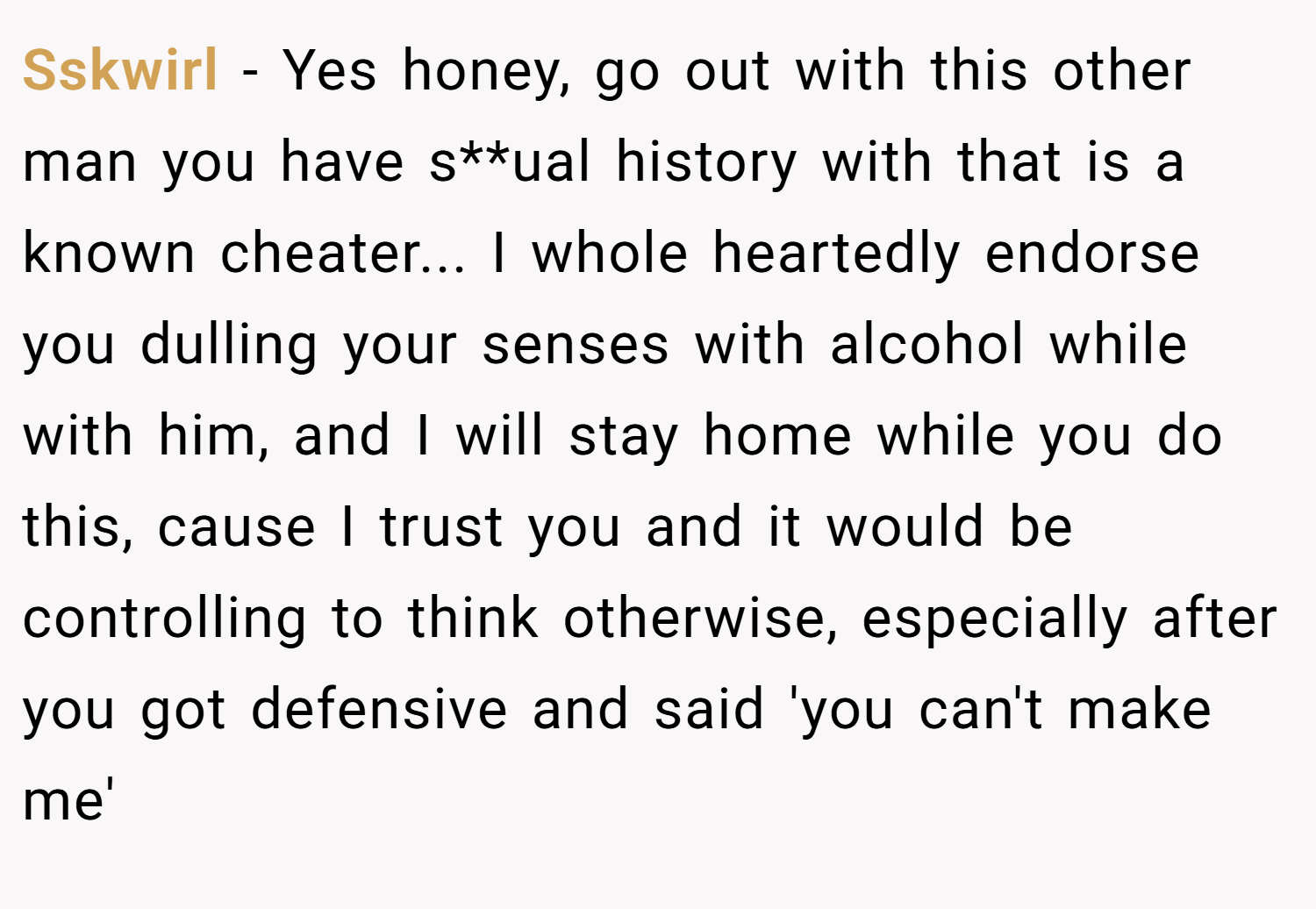 Sskwirl − Yes honey, go out with this other man you have s**ual history with that is a known cheater... I whole heartedly endorse you dulling your senses with alcohol while with him, and I will stay home while you do this, cause I trust you and it would be controlling to think otherwise, especially after you got defensive and said 'you can't make me'