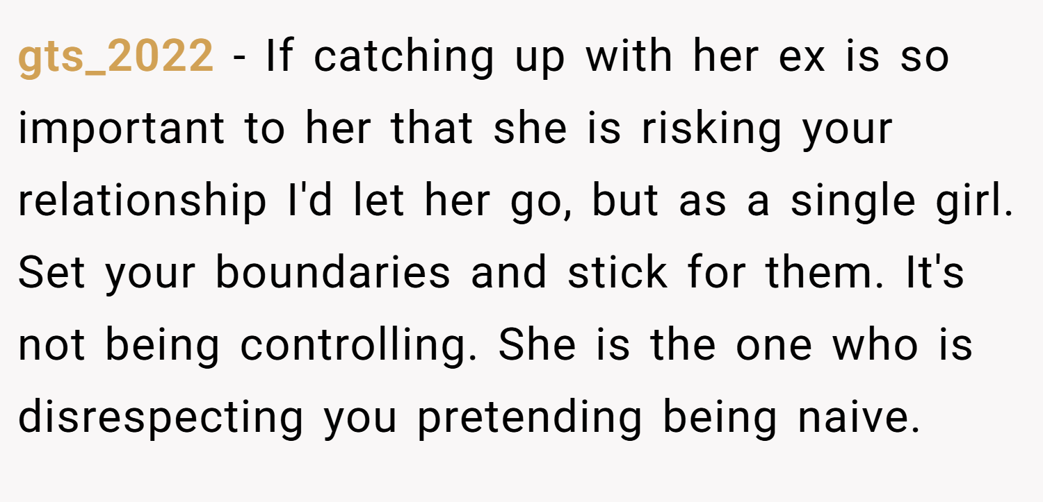 gts_2022 − If catching up with her ex is so important to her that she is risking your relationship I'd let her go, but as a single girl. Set your boundaries and stick for them. It's not being controlling. She is the one who is disrespecting you pretending being naive.