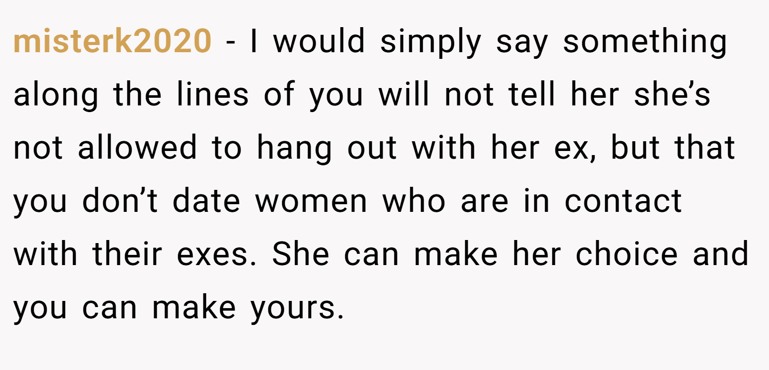 misterk2020 − I would simply say something along the lines of you will not tell her she’s not allowed to hang out with her ex, but that you don’t date women who are in contact with their exes. She can make her choice and you can make yours.