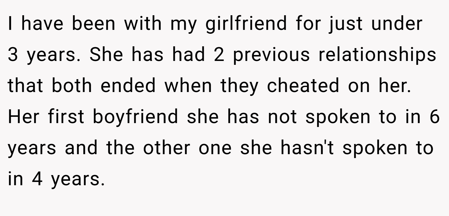 I have been with my girlfriend for just under 3 years. She has had 2 previous relationships that both ended when they cheated on her. Her first boyfriend she has not spoken to in 6 years and the other one she hasn't spoken to in 4 years.