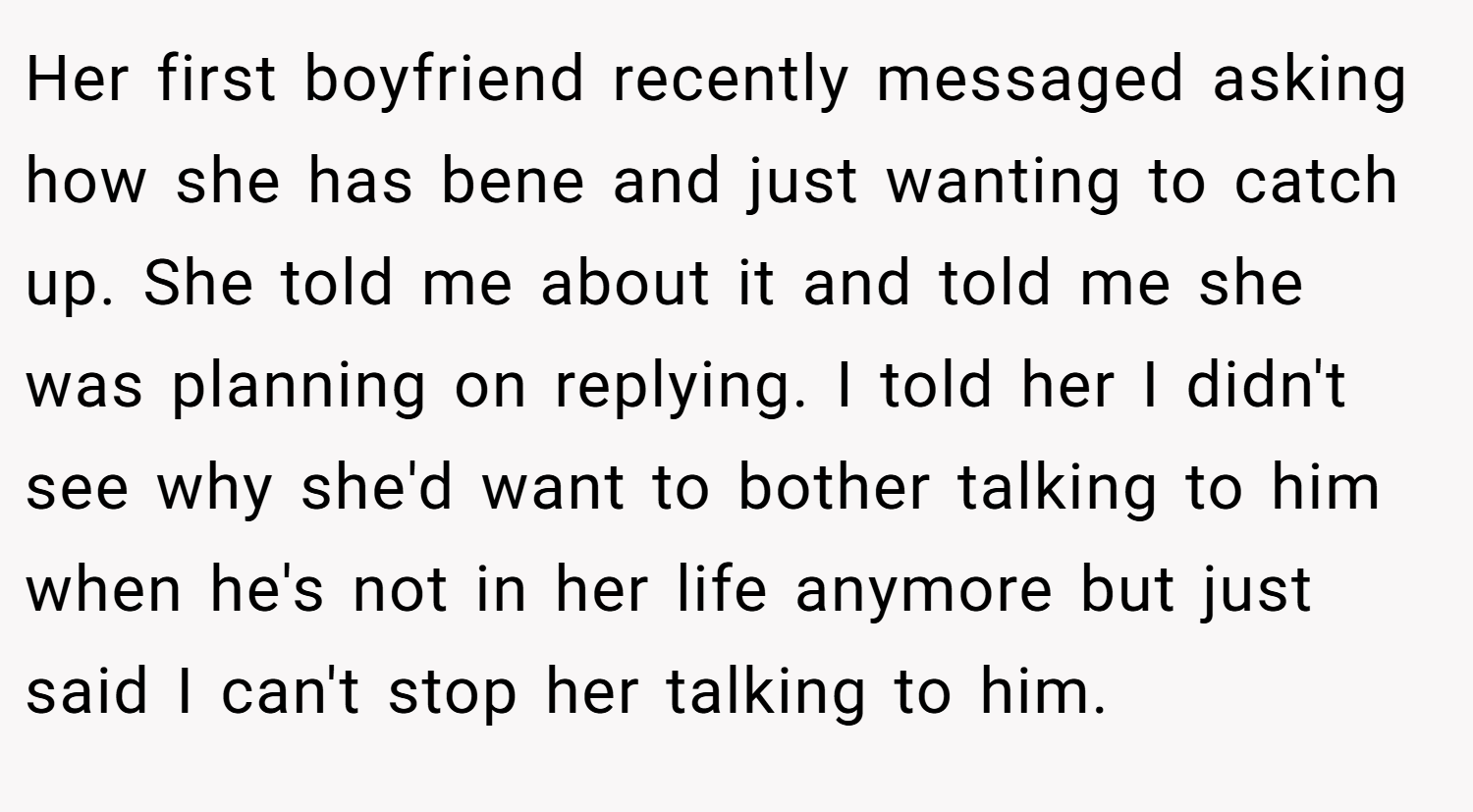 Her first boyfriend recently messaged asking how she has bene and just wanting to catch up. She told me about it and told me she was planning on replying. I told her I didn't see why she'd want to bother talking to him when he's not in her life anymore but just said I can't stop her talking to him.