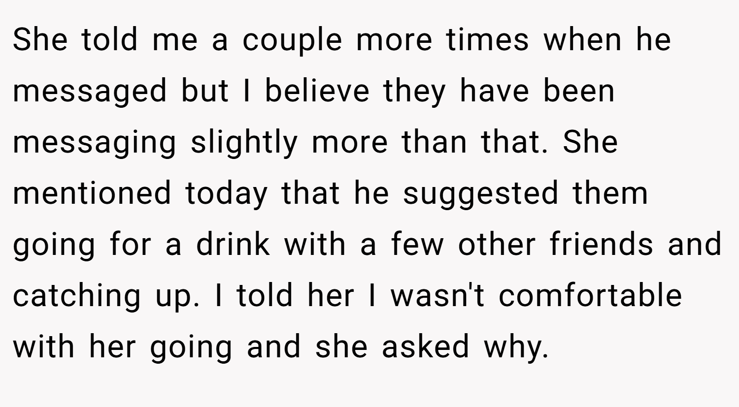 She told me a couple more times when he messaged but I believe they have been messaging slightly more than that. She mentioned today that he suggested them going for a drink with a few other friends and catching up. I told her I wasn't comfortable with her going and she asked why.
